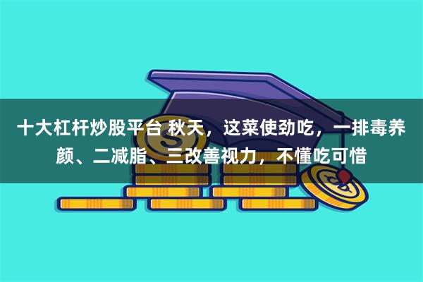 十大杠杆炒股平台 秋天，这菜使劲吃，一排毒养颜、二减脂、三改善视力，不懂吃可惜