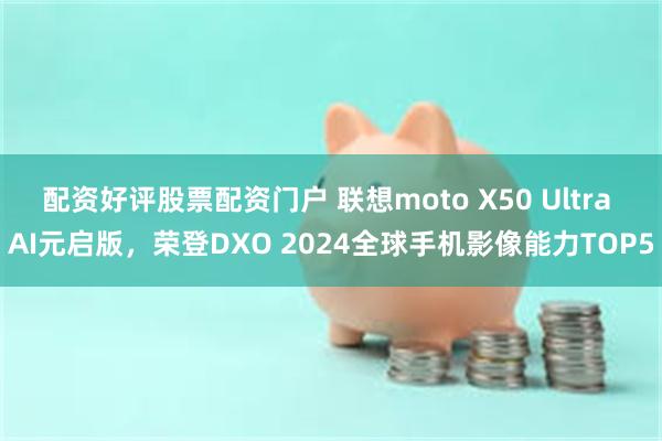 配资好评股票配资门户 联想moto X50 Ultra AI元启版，荣登DXO 2024全球手机影像能力TOP5