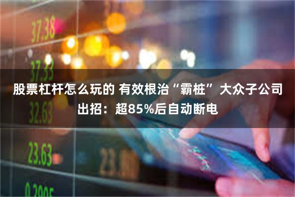 股票杠杆怎么玩的 有效根治“霸桩” 大众子公司出招：超85%后自动断电