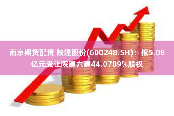 南京期货配资 陕建股份(600248.SH)：拟5.08亿元受让陕建六建44.0789%股权