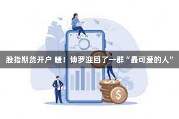 股指期货开户 暖！博罗迎回了一群“最可爱的人”