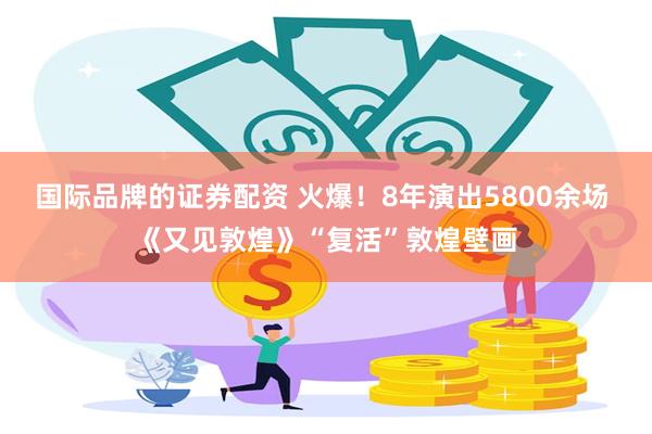 国际品牌的证券配资 火爆！8年演出5800余场 《又见敦煌》“复活”敦煌壁画