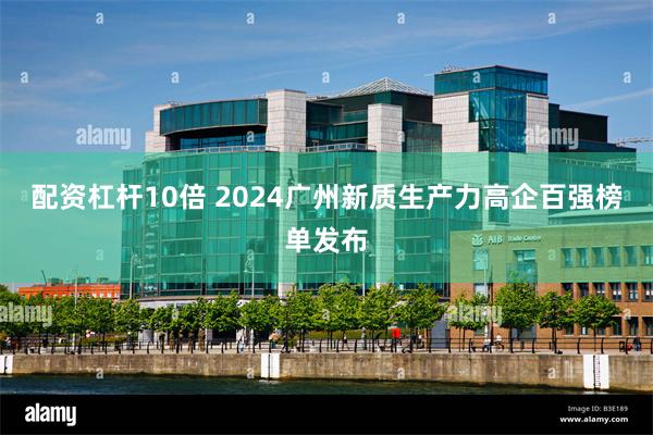 配资杠杆10倍 2024广州新质生产力高企百强榜单发布