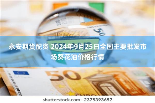 永安期货配资 2024年9月25日全国主要批发市场葵花油价格行情