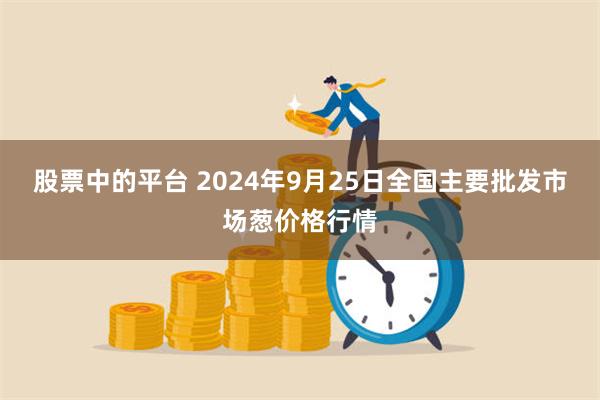 股票中的平台 2024年9月25日全国主要批发市场葱价格行情