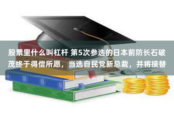 股票里什么叫杠杆 第5次参选的日本前防长石破茂终于得偿所愿，当选自民党新总裁，并将接替