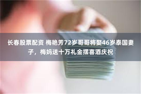 长春股票配资 梅艳芳72岁哥哥将娶46岁泰国妻子，梅妈送十万礼金摆喜酒庆祝