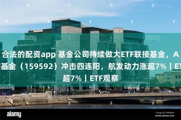 合法的配资app 基金公司持续做大ETF联接基金，A50ETF基金（159592）冲击四连阳，航发动力涨超7%丨ETF观察