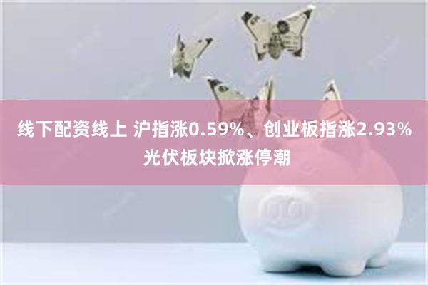 线下配资线上 沪指涨0.59%、创业板指涨2.93% 光伏板块掀涨停潮