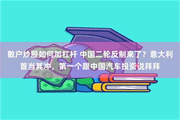 散户炒股如何加杠杆 中国二轮反制来了？意大利首当其冲，第一个跟中国汽车投资说拜拜