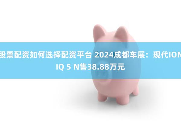 股票配资如何选择配资平台 2024成都车展：现代IONIQ 5 N售38.88万元