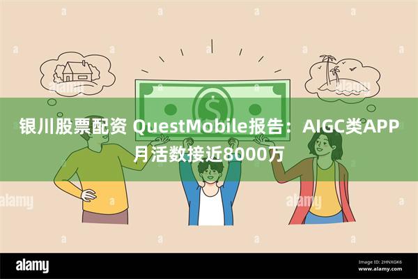 银川股票配资 QuestMobile报告：AIGC类APP月活数接近8000万