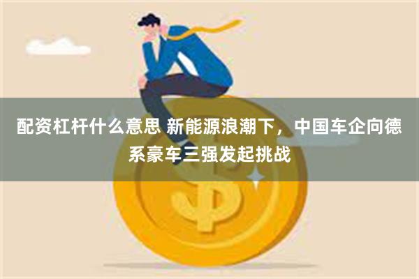 配资杠杆什么意思 新能源浪潮下，中国车企向德系豪车三强发起挑战