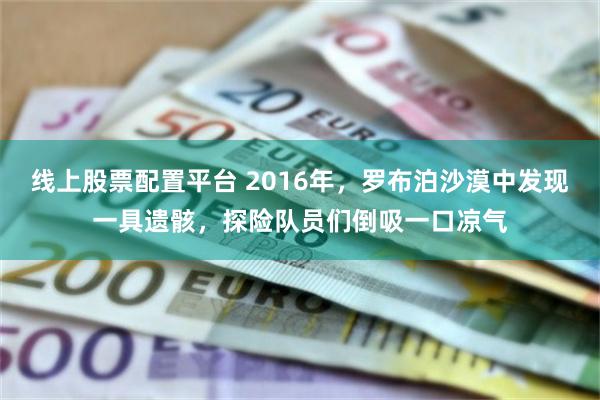 线上股票配置平台 2016年，罗布泊沙漠中发现一具遗骸，探险队员们倒吸一口凉气