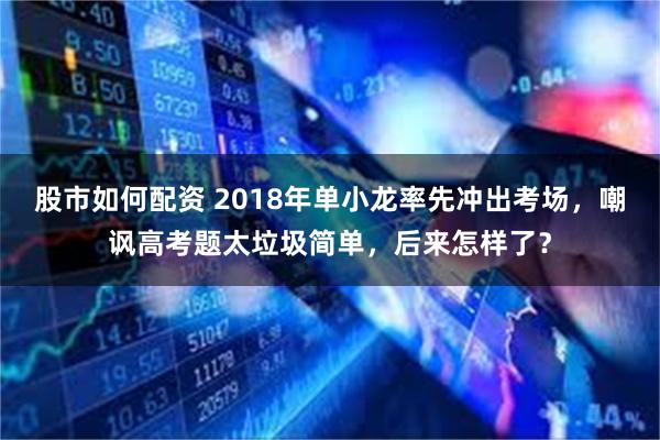 股市如何配资 2018年单小龙率先冲出考场，嘲讽高考题太垃圾简单，后来怎样了？