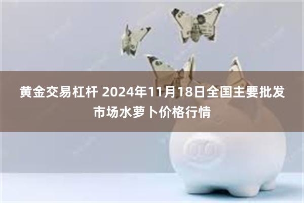 黄金交易杠杆 2024年11月18日全国主要批发市场水萝卜价格行情