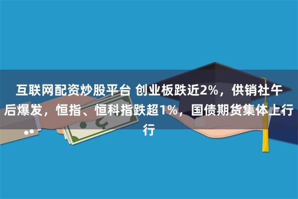 互联网配资炒股平台 创业板跌近2%，供销社午后爆发，恒指、恒科指跌超1%，国债期货集体上行