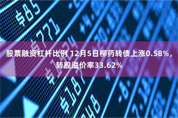 股票融资杠杆比例 12月5日柳药转债上涨0.58%，转股溢价率33.62%