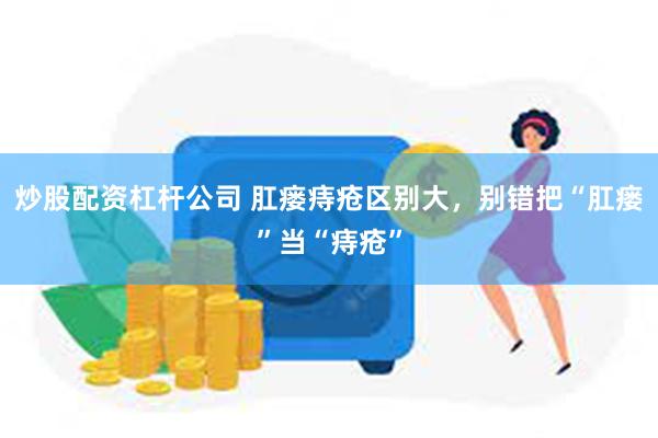 炒股配资杠杆公司 肛瘘痔疮区别大，别错把“肛瘘”当“痔疮”