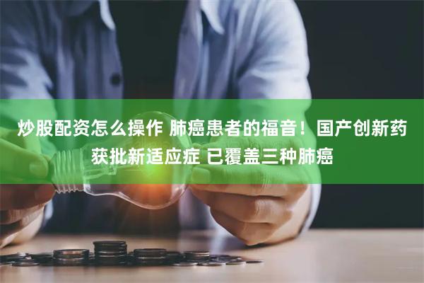 炒股配资怎么操作 肺癌患者的福音！国产创新药获批新适应症 已覆盖三种肺癌