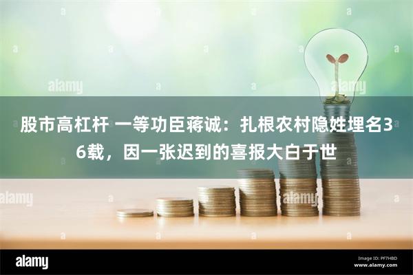 股市高杠杆 一等功臣蒋诚：扎根农村隐姓埋名36载，因一张迟到的喜报大白于世