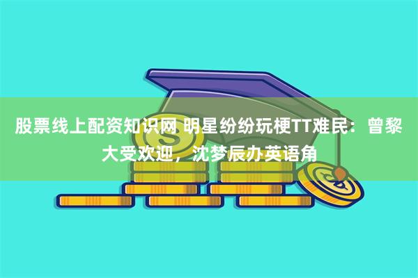 股票线上配资知识网 明星纷纷玩梗TT难民：曾黎大受欢迎，沈梦辰办英语角