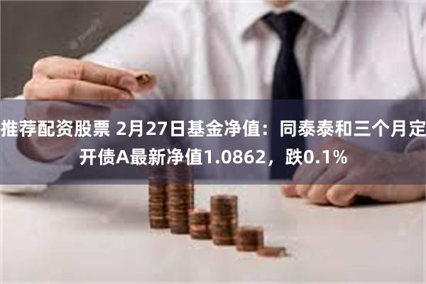 推荐配资股票 2月27日基金净值：同泰泰和三个月定开债A最新净值1.0862，跌0.1%