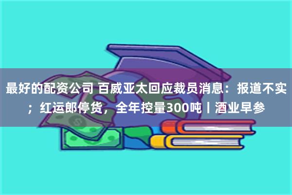 最好的配资公司 百威亚太回应裁员消息：报道不实；红运郎停货，全年控量300吨丨酒业早参