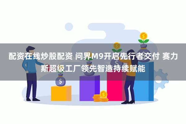 配资在线炒股配资 问界M9开启先行者交付 赛力斯超级工厂领先智造持续赋能