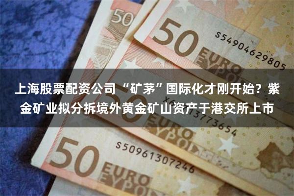上海股票配资公司 “矿茅”国际化才刚开始？紫金矿业拟分拆境外黄金矿山资产于港交所上市