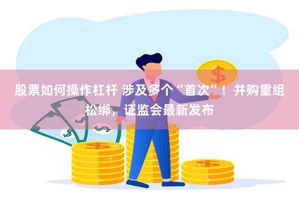 股票如何操作杠杆 涉及多个“首次”！并购重组松绑，证监会最新发布