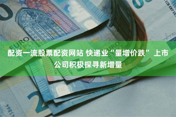 配资一流股票配资网站 快递业“量增价跌” 上市公司积极探寻新增量