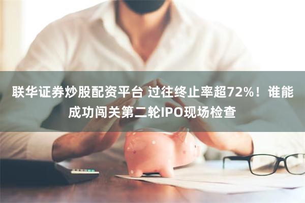 联华证券炒股配资平台 过往终止率超72%！谁能成功闯关第二轮IPO现场检查