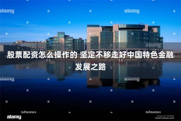 股票配资怎么操作的 坚定不移走好中国特色金融发展之路