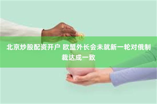 北京炒股配资开户 欧盟外长会未就新一轮对俄制裁达成一致