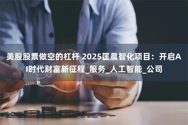 美股股票做空的杠杆 2025匡晨智化项目：开启AI时代财富新征程_服务_人工智能_公司