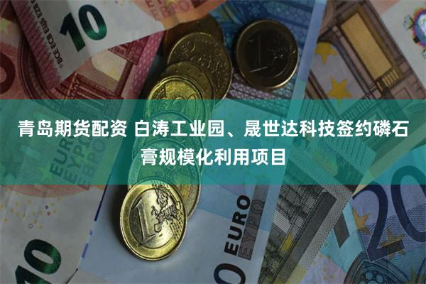 青岛期货配资 白涛工业园、晟世达科技签约磷石膏规模化利用项目